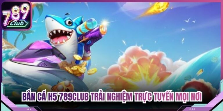 Bắn Cá H5 789Club Trải Nghiệm Trực Tuyến Mọi Lúc Mọi Nơi